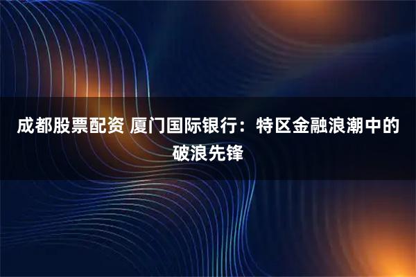 成都股票配资 厦门国际银行：特区金融浪潮中的破浪先锋