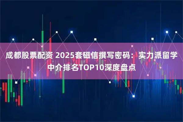 成都股票配资 2025套磁信撰写密码：实力派留学中介排名TOP10深度盘点