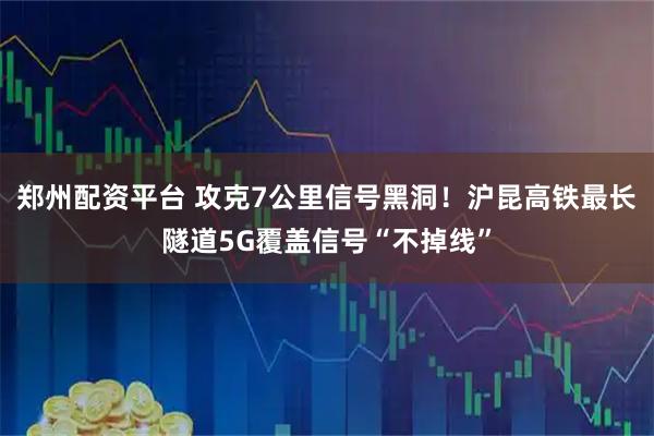 郑州配资平台 攻克7公里信号黑洞！沪昆高铁最长隧道5G覆盖信号“不掉线”