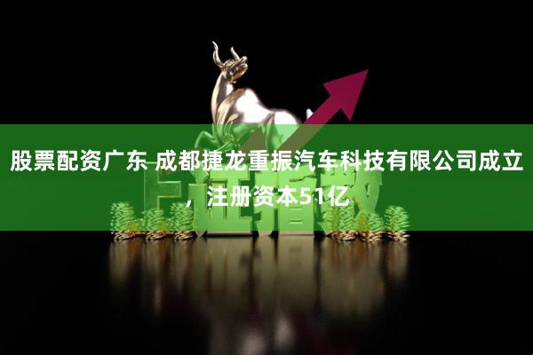 股票配资广东 成都捷龙重振汽车科技有限公司成立，注册资本51亿