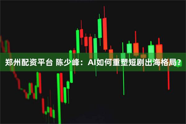 郑州配资平台 陈少峰：AI如何重塑短剧出海格局？