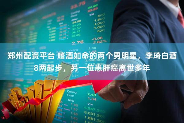郑州配资平台 嗜酒如命的两个男明星，李琦白酒8两起步，另一位患肝癌离世多年