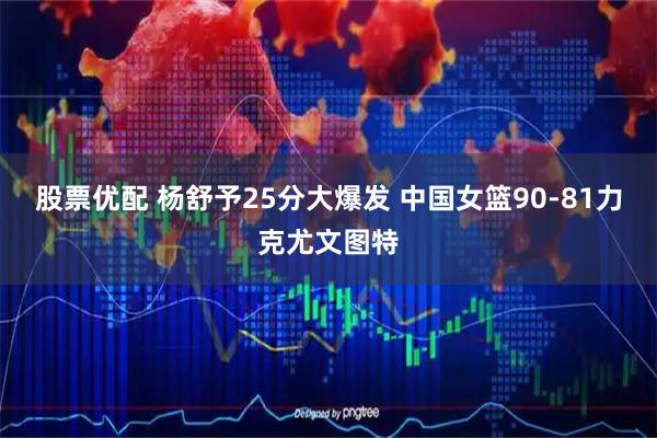 股票优配 杨舒予25分大爆发 中国女篮90-81力克尤文图特