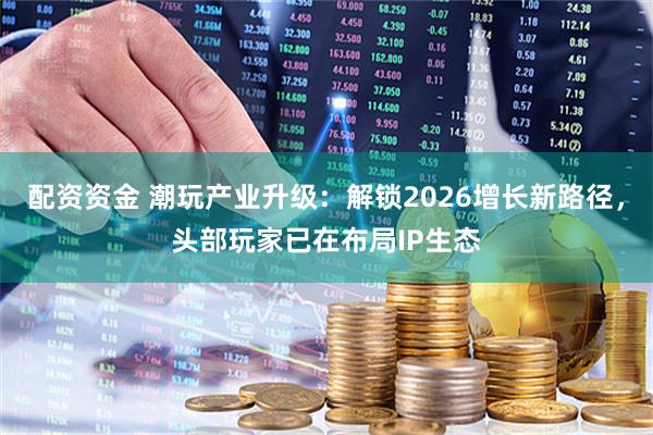 配资资金 潮玩产业升级：解锁2026增长新路径，头部玩家已在布局IP生态