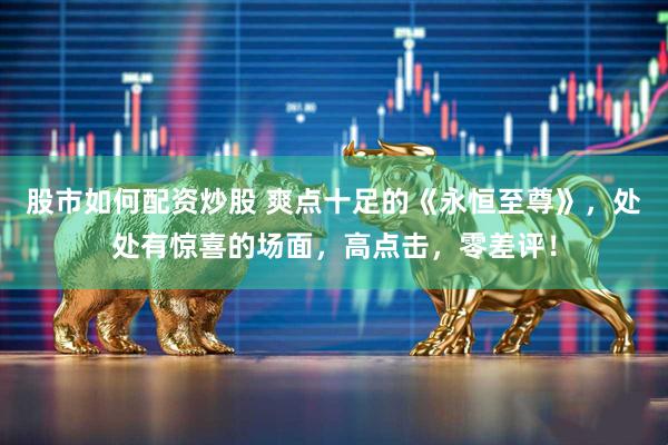 股市如何配资炒股 爽点十足的《永恒至尊》，处处有惊喜的场面，高点击，零差评！