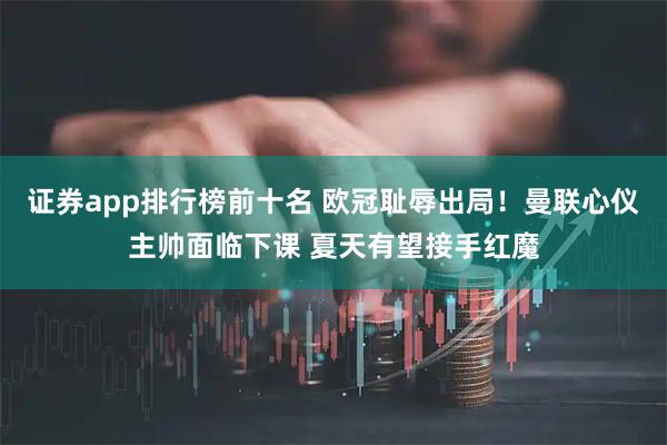 证券app排行榜前十名 欧冠耻辱出局！曼联心仪主帅面临下课 夏天有望接手红魔